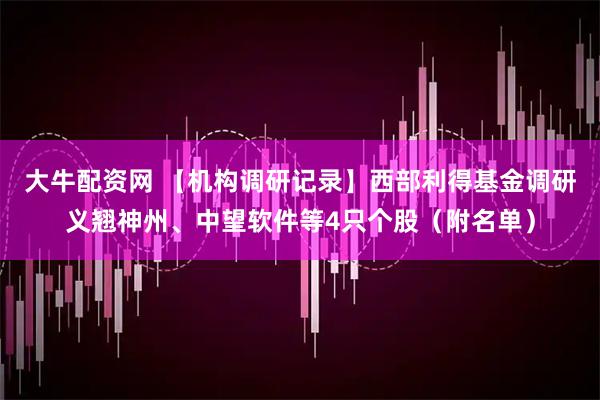 大牛配资网 【机构调研记录】西部利得基金调研义翘神州、中望软件等4只个股（附名单）