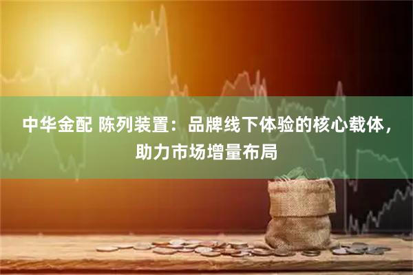中华金配 陈列装置：品牌线下体验的核心载体，助力市场增量布局