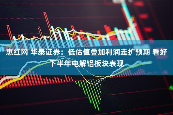 惠红网 华泰证券：低估值叠加利润走扩预期 看好下半年电解铝板块表现