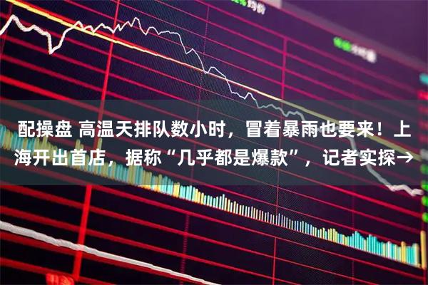 配操盘 高温天排队数小时，冒着暴雨也要来！上海开出首店，据称“几乎都是爆款”，记者实探→