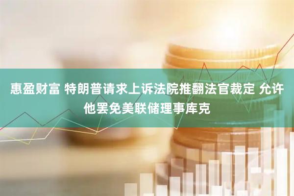 惠盈财富 特朗普请求上诉法院推翻法官裁定 允许他罢免美联储理事库克
