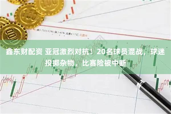 鑫东财配资 亚冠激烈对抗！20名球员混战，球迷投掷杂物，比赛险被中断