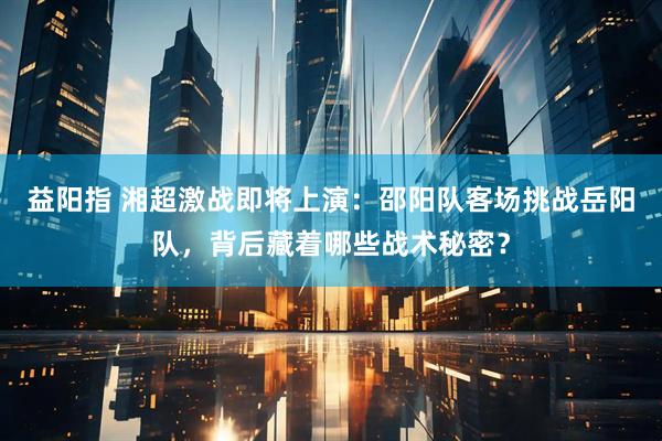 益阳指 湘超激战即将上演：邵阳队客场挑战岳阳队，背后藏着哪些战术秘密？