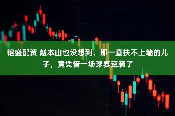 镕盛配资 赵本山也没想到，那一直扶不上墙的儿子，竟凭借一场球赛逆袭了