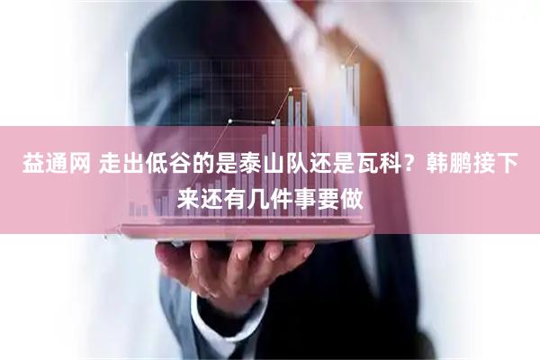 益通网 走出低谷的是泰山队还是瓦科？韩鹏接下来还有几件事要做