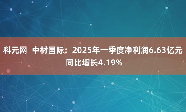 科元网  中材国际：2025年一季度净利润6.63亿元 同比增长4.19%