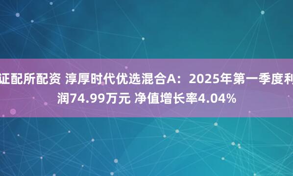 证配所配资 淳厚时代优选混合A：2025年第一季度利润74.99万元 净值增长率4.04%