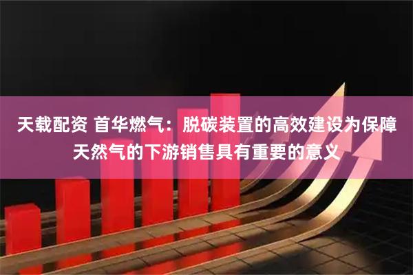 天载配资 首华燃气：脱碳装置的高效建设为保障天然气的下游销售具有重要的意义