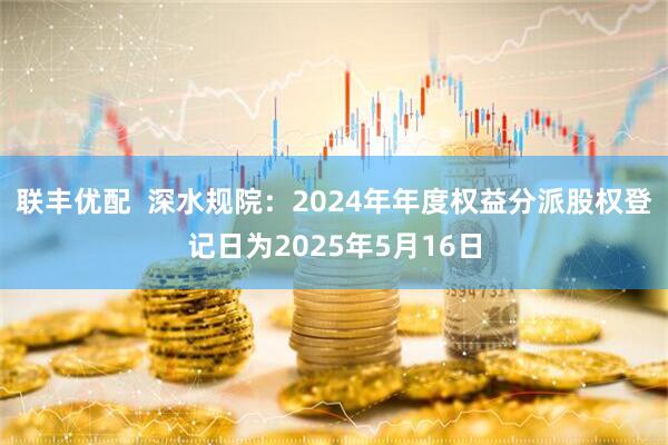 联丰优配  深水规院：2024年年度权益分派股权登记日为2025年5月16日