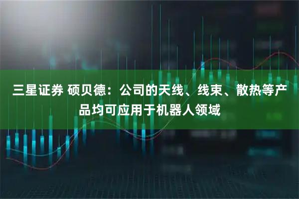 三星证券 硕贝德：公司的天线、线束、散热等产品均可应用于机器人领域