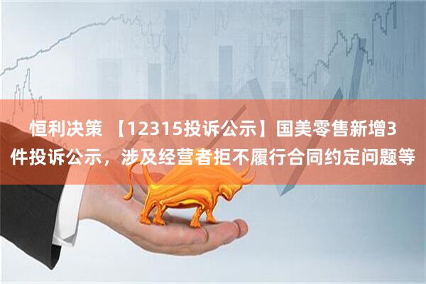 恒利决策 【12315投诉公示】国美零售新增3件投诉公示，涉及经营者拒不履行合同约定问题等