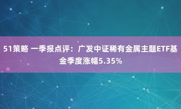 51策略 一季报点评：广发中证稀有金属主题ETF基金季度涨幅5.35%