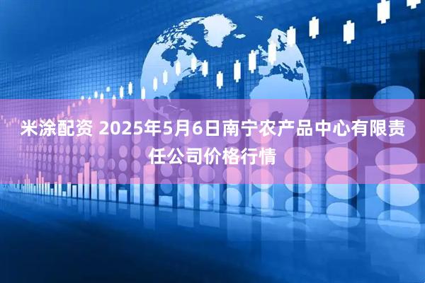 米涂配资 2025年5月6日南宁农产品中心有限责任公司价格行情