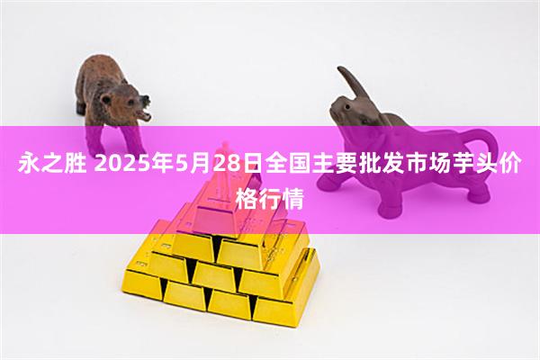 永之胜 2025年5月28日全国主要批发市场芋头价格行情