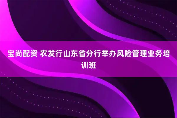 宝尚配资 农发行山东省分行举办风险管理业务培训班