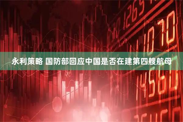 永利策略 国防部回应中国是否在建第四艘航母