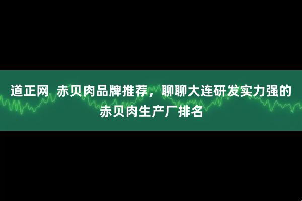 道正网  赤贝肉品牌推荐，聊聊大连研发实力强的赤贝肉生产厂排名