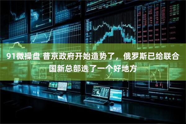91微操盘 普京政府开始造势了，俄罗斯已给联合国新总部选了一个好地方