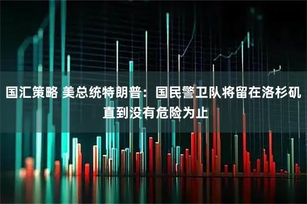 国汇策略 美总统特朗普：国民警卫队将留在洛杉矶 直到没有危险为止