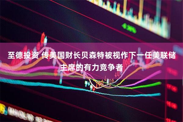 至德投资 传美国财长贝森特被视作下一任美联储主席的有力竞争者