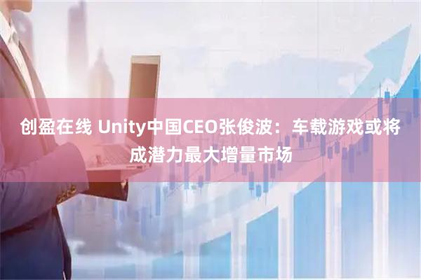 创盈在线 Unity中国CEO张俊波：车载游戏或将成潜力最大增量市场