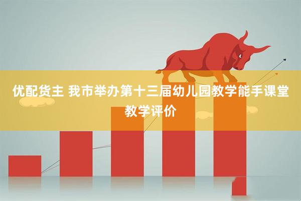 优配货主 我市举办第十三届幼儿园教学能手课堂教学评价