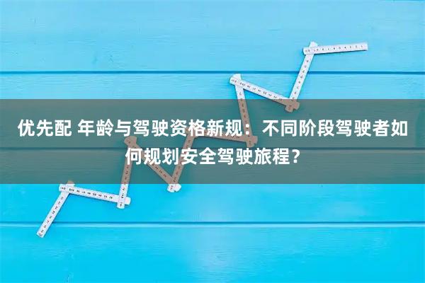 优先配 年龄与驾驶资格新规：不同阶段驾驶者如何规划安全驾驶旅程？