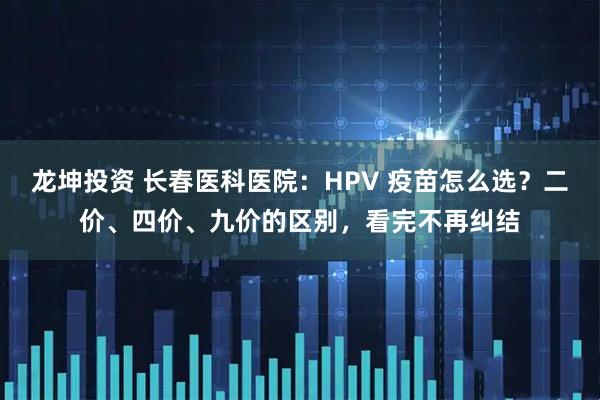 龙坤投资 长春医科医院：HPV 疫苗怎么选？二价、四价、九价的区别，看完不再纠结