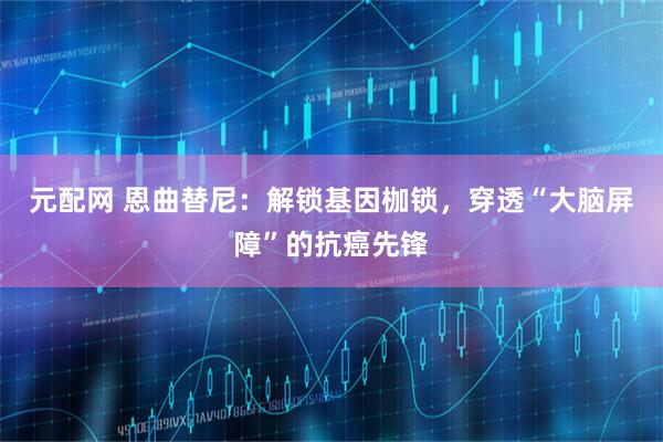 元配网 恩曲替尼：解锁基因枷锁，穿透“大脑屏障”的抗癌先锋