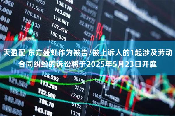 天盈配 东方盛虹作为被告/被上诉人的1起涉及劳动合同纠纷的诉讼将于2025年5月23日开庭