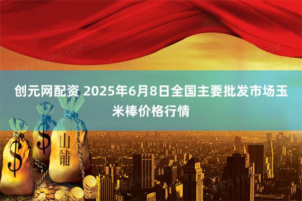 创元网配资 2025年6月8日全国主要批发市场玉米棒价格行情