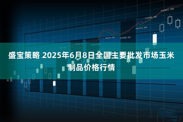 盛宝策略 2025年6月8日全国主要批发市场玉米制品价格行情