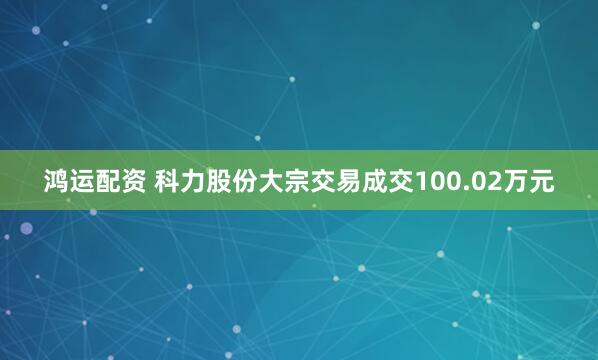 鸿运配资 科力股份大宗交易成交100.02万元