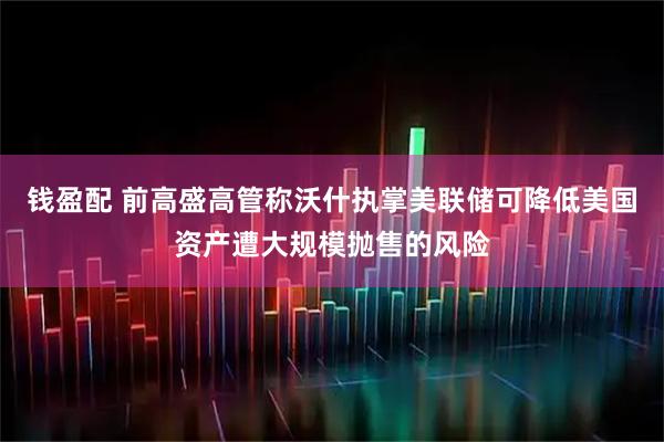 钱盈配 前高盛高管称沃什执掌美联储可降低美国资产遭大规模抛售的风险