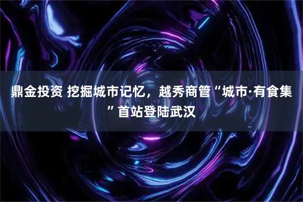 鼎金投资 挖掘城市记忆，越秀商管“城市·有食集”首站登陆武汉