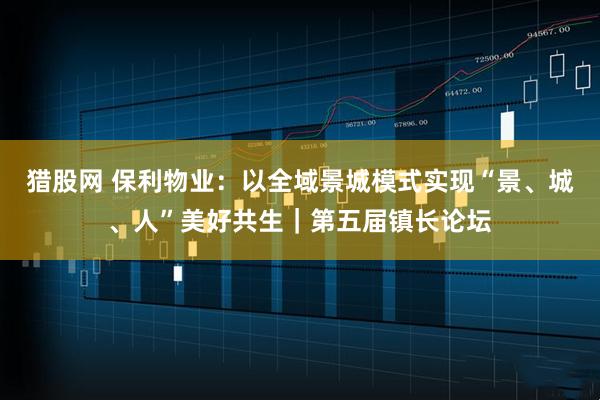 猎股网 保利物业：以全域景城模式实现“景、城、人”美好共生｜第五届镇长论坛