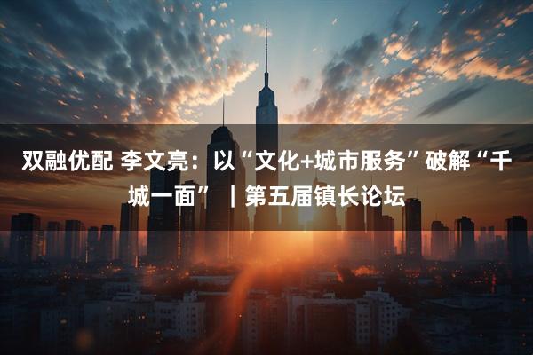 双融优配 李文亮：以“文化+城市服务”破解“千城一面” ｜第五届镇长论坛