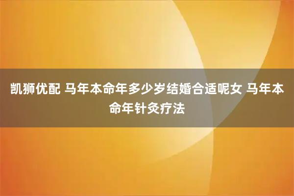 凯狮优配 马年本命年多少岁结婚合适呢女 马年本命年针灸疗法