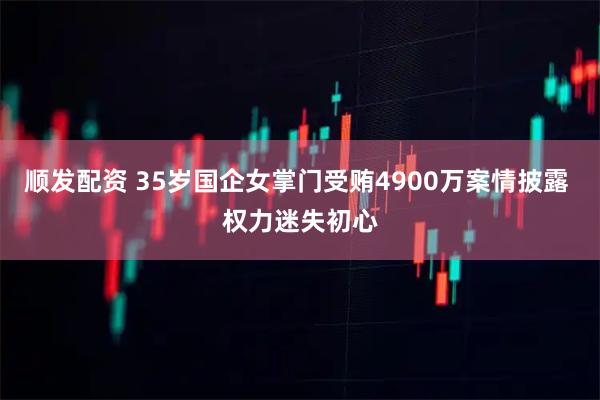 顺发配资 35岁国企女掌门受贿4900万案情披露 权力迷失初心
