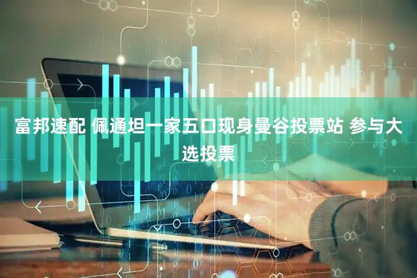 富邦速配 佩通坦一家五口现身曼谷投票站 参与大选投票