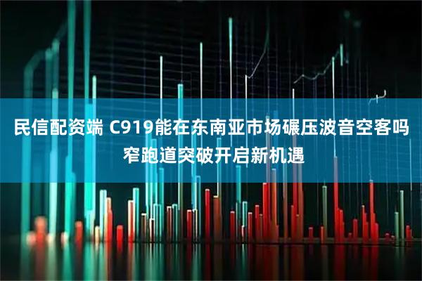 民信配资端 C919能在东南亚市场碾压波音空客吗 窄跑道突破开启新机遇
