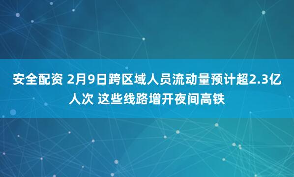 安全配资 2月9日跨区域人员流动量预计超2.3亿人次 这些线路增开夜间高铁