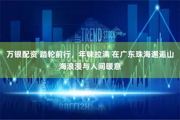 万银配资 踏轮前行，年味拉满 在广东珠海邂逅山海浪漫与人间暖意
