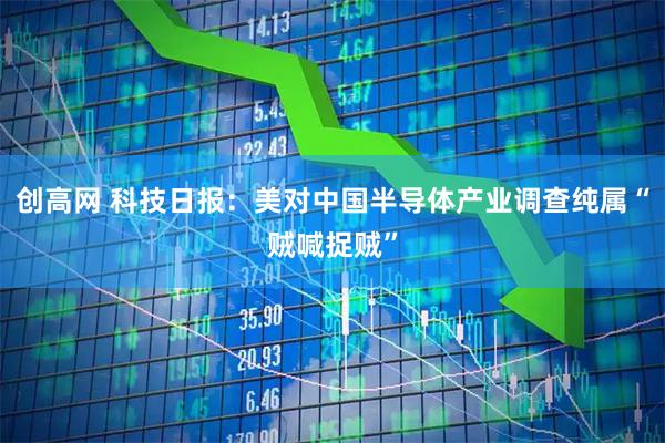 创高网 科技日报：美对中国半导体产业调查纯属“贼喊捉贼”