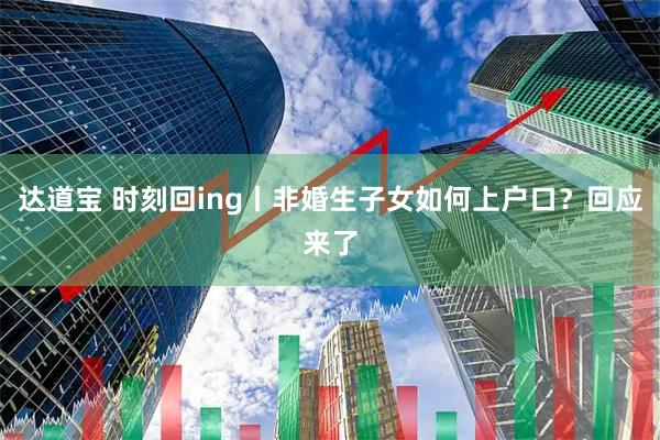 达道宝 时刻回ing丨非婚生子女如何上户口？回应来了