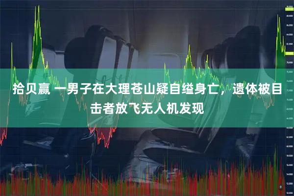 拾贝赢 一男子在大理苍山疑自缢身亡，遗体被目击者放飞无人机发现