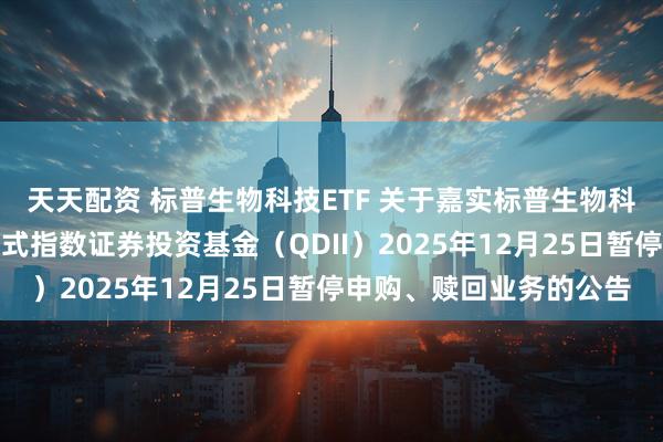 天天配资 标普生物科技ETF 关于嘉实标普生物科技精选行业交易型开放式指数证券投资基金（QDII）2025年12月25日暂停申购、赎回业务的公告