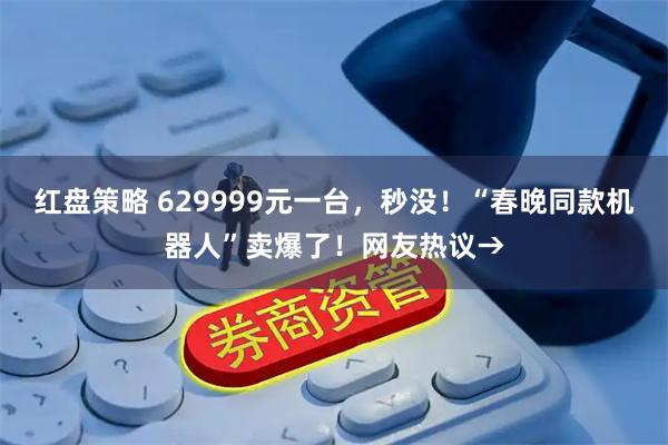 红盘策略 629999元一台，秒没！“春晚同款机器人”卖爆了！网友热议→