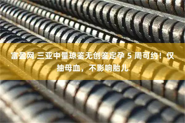 富盈网 三亚中量琼鉴无创鉴定孕 5 周可约！仅抽母血，不影响胎儿