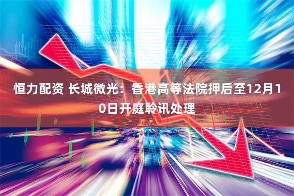恒力配资 长城微光：香港高等法院押后至12月10日开庭聆讯处理